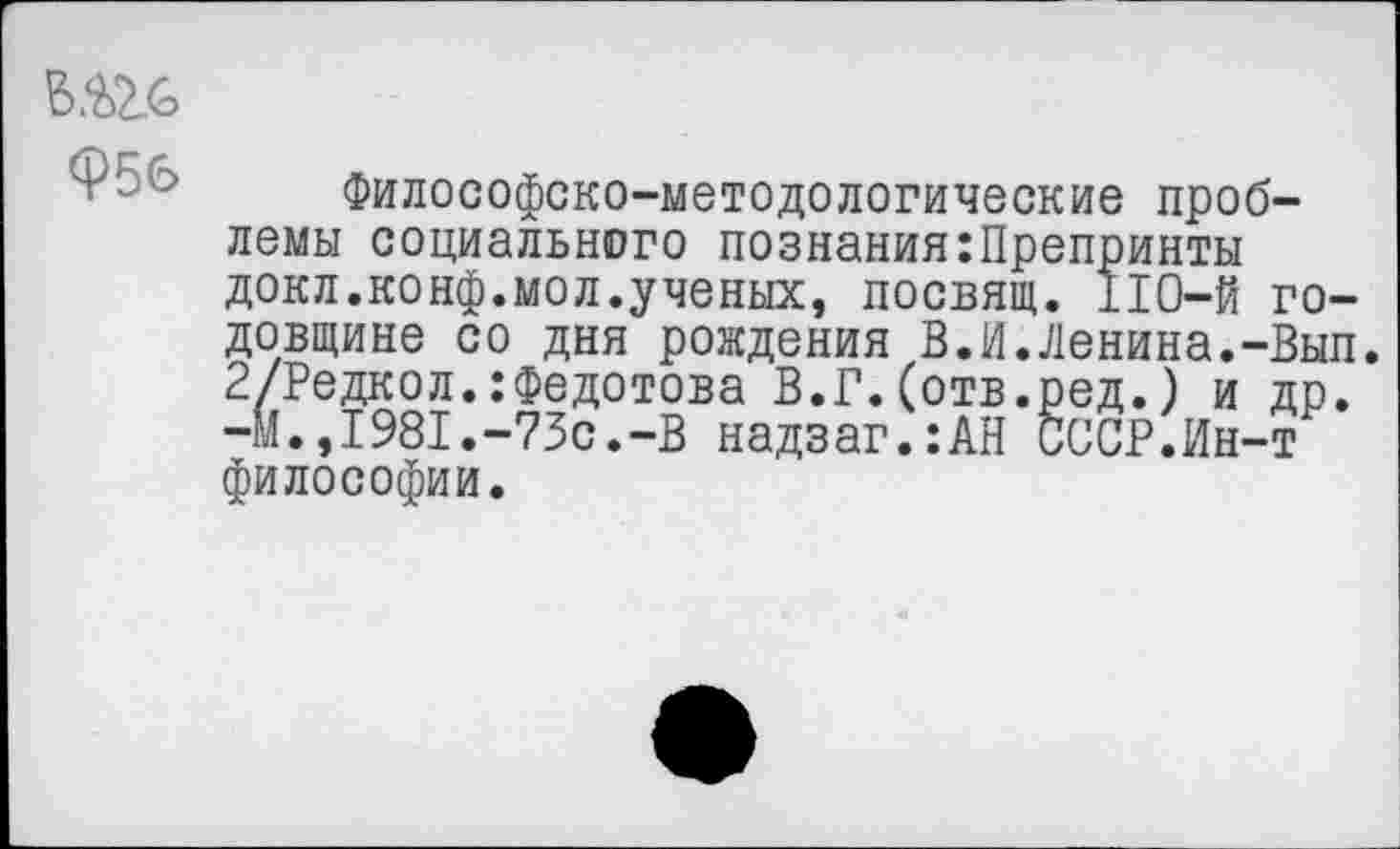 ﻿Ф56
Философско-методологические проблемы социального познания:Препринты докл.конф.мол.ученых, посвящ. 110-й годовщине со дня рождения В.И.Ленина.-Вып. 2/Редкол.:Федотова В.Г.(отв.ред.) и др. -м.,1981.-73с.-В надзаг.:АН СССР.Ин-т философии.